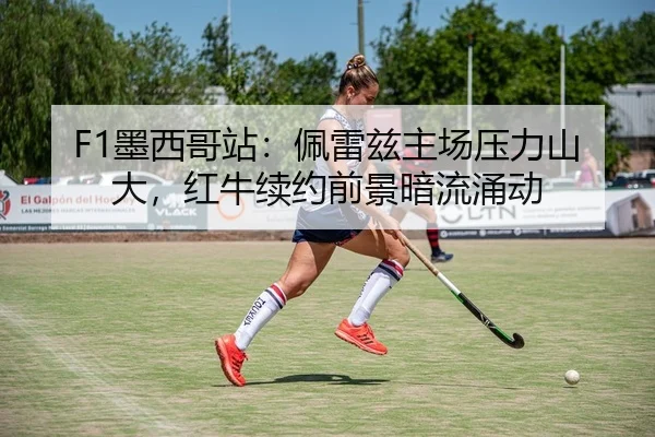 F1墨西哥站：佩雷兹主场压力山大，红牛续约前景暗流涌动